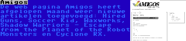 Amigos | De web pagina Amigos heeft afgelopen maand weer nieuwe artikelen toegevoegd: Hired Guns, Soccer Kid, Waxworks, Shadow Warriors - Escape from the Planet of the Robot Monsters en Cyclone RX.