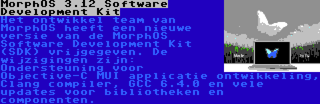 MorphOS 3.12 Software Development Kit | Het ontwikkel team van MorphOS heeft een nieuwe versie van de MorphOS Software Development Kit (SDK) vrijgegeven. De wijzigingen zijn: Ondersteuning voor Objective-C MUI applicatie ontwikkeling, Clang compiler, GCC 6.4.0 en vele updates voor bibliotheken en componenten.