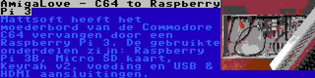 AmigaLove - C64 to Raspberry Pi 3 | Mattsoft heeft het moederbord van de Commodore C64 vervangen door een Raspberry Pi 3. De gebruikte onderdelen zijn: Raspberry Pi 3B, Micro SD kaart, Keyrah v2, voeding en USB & HDMI aansluitingen.