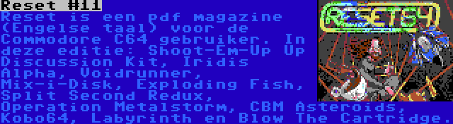 Reset #11 | Reset is een pdf magazine (Engelse taal) voor de Commodore C64 gebruiker. In deze editie: Shoot-Em-Up Up Discussion Kit, Iridis Alpha, Voidrunner, Mix-i-Disk, Exploding Fish, Split Second Redux, Operation Metalstorm, CBM Asteroids, Kobo64, Labyrinth en Blow The Cartridge.