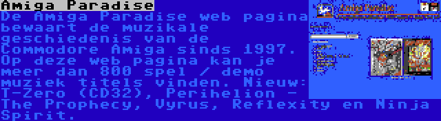 Amiga Paradise | De Amiga Paradise web pagina bewaart de muzikale geschiedenis van de Commodore Amiga sinds 1997. Op deze web pagina kan je meer dan 800 spel / demo muziek titels vinden. Nieuw: T-Zero (CD32), Perihelion - The Prophecy, Vyrus, Reflexity en Ninja Spirit.