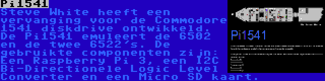 Pi1541 | Steve White heeft een vervanging voor de Commodore 1541 diskdrive ontwikkeld. De Pi1541 emuleert de 6502 en de twee 6522's. De gebruikte componenten zijn: Een Raspberry Pi 3, een I2C Bi-Directionele Logic Level Converter en een Micro SD kaart.