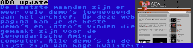 ADA update | De laatste maanden zijn er weer vele demo's toegevoegd aan het archief. Op deze web pagina kan je de beste demo's en intro's vinden die gemaakt zijn voor de legendarische Amiga computer. Alle demo's in de lijst zijn van hoge kwaliteit.