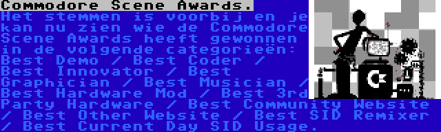 Commodore Scene Awards. | Het stemmen is voorbij en je kan nu zien wie de Commodore Scene Awards heeft gewonnen in de volgende categorieën: Best Demo / Best Coder / Best Innovator / Best Graphician / Best Musician / Best Hardware Mod / Best 3rd Party Hardware / Best Community Website / Best Other Website / Best SID Remixer / Best Current Day SID Usage.