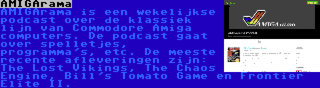 AMIGArama | AMIGArama is een wekelijkse podcast over de klassiek lijn van Commodore Amiga computers. De podcast gaat over spelletjes, programma's, etc. De meeste recente afleveringen zijn: The Lost Vikings, The Chaos Engine, Bill's Tomato Game en Frontier Elite II.