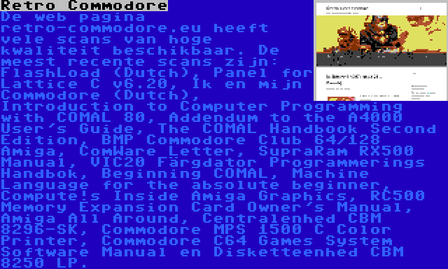 Retro Commodore | De web pagina retro-commodore.eu heeft vele scans van hoge kwaliteit beschikbaar. De meest recente scans zijn: FlashLoad (Dutch), Panel for Lattice C v6.20, Ik en mijn Commodore (Dutch), Introduction to Computer Programming with COMAL 80, Addendum to the A4000 User's Guide, The COMAL Handbook Second Edition, BMP Commodore Club 64/128 Amiga, ComWare Letter, SupraRam RX500 Manual, VIC20 Färgdator Programmerings Handbok, Beginning COMAL, Machine Language for the absolute beginner, Compute!s Inside Amiga Graphics, RC500 Memory Expansion Card Owner's Manual, Amiga All Around, Centralenhed CBM 8296-SK, Commodore MPS 1500 C Color Printer, Commodore C64 Games System Software Manual en Disketteenhed CBM 8250 LP.