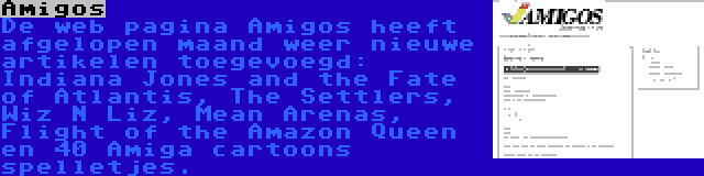 Amigos | De web pagina Amigos heeft afgelopen maand weer nieuwe artikelen toegevoegd: Indiana Jones and the Fate of Atlantis, The Settlers, Wiz N Liz, Mean Arenas, Flight of the Amazon Queen en 40 Amiga cartoons spelletjes.