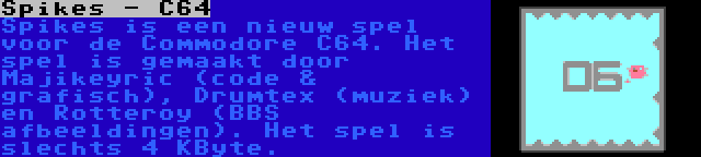 Spikes - C64 | Spikes is een nieuw spel voor de Commodore C64. Het spel is gemaakt door Majikeyric (code & grafisch), Drumtex (muziek) en Rotteroy (BBS afbeeldingen). Het spel is slechts 4 KByte.