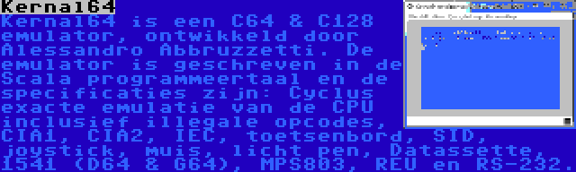 Kernal64 | Kernal64 is een C64 & C128 emulator, ontwikkeld door Alessandro Abbruzzetti. De emulator is geschreven in de Scala programmeertaal en de specificaties zijn: Cyclus exacte emulatie van de CPU inclusief illegale opcodes, CIA1, CIA2, IEC, toetsenbord, SID, joystick, muis, licht pen, Datassette, 1541 (D64 & G64), MPS803, REU en RS-232.