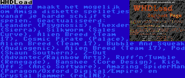 WHDLoad | WHDLoad maakt het mogelijk om Amiga diskette spelletjes vanaf je harde schijf te spelen. Geactualiseerd: Leander (Psygnosis), Thexder (Sierra), Silkworm (Sales Curve), Alien Breed (Team 17), Cosmic Pirate (Palace), Alien Breed (Team 17), Bubble And Squeak (Audiogenic), Alien Breed (Team 17), Pod (Shaun Southern), Z-Out (Advantec/Rainbow Arts), Ruff'n'Tumble (Renegade), Banshee (Core Design), Kick Off 2 (Anco Software), Amazing SpiderMan (Paragon/Oxford Digital/Empire) en Crystal Hammer (reLINE).