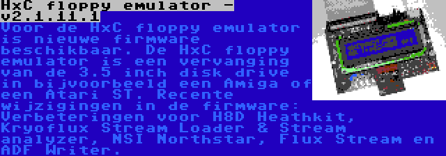 HxC floppy emulator - v2.1.11.1 | Voor de HxC floppy emulator is nieuwe firmware beschikbaar. De HxC floppy emulator is een vervanging van de 3.5 inch disk drive in bijvoorbeeld een Amiga of een Atari ST. Recente wijzigingen in de firmware: Verbeteringen voor H8D Heathkit, Kryoflux Stream Loader & Stream analyzer, NSI Northstar, Flux Stream en ADF Writer.