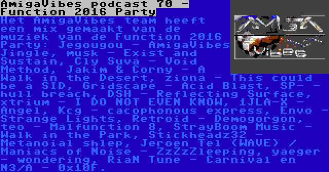 AmigaVibes podcast 70 - Function 2016 Party | Het AmigaVibes team heeft een mix gemaakt van de muziek van de Function 2016 Party: Jegougou - AmigaVibes Jingle, musk - Exist and Sustain, Cly Suva - Void Method, Jakim & Corny - A Walk in the Desert, ziona - This could be a SID, Gridscape - Acid Blast, SP- - hull breach, DSH - Reflecting Surface, xtrium - I DO NOT EVEN KNOW, 1JLA-X - Angel, Kcg - cacophonous express, Envo - Strange Lights, Retroid - Demogorgon, teo - Malfunction 8, StrayBoom Music - Walk in the Park, Stickheadz32 - Metanoial shlep, Jeroen Tel (WAVE) / Maniacs of Noise - ZzZzZleeping, yaeger - wondering, RiaN Tune - Carnival en N3/A - 0x10F.