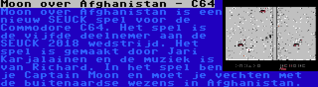 Moon over Afghanistan - C64 | Moon over Afghanistan is een nieuw SEUCK spel voor de Commodore C64. Het spel is de vijfde deelnemer aan de SEUCK 2018 wedstrijd. Het spel is gemaakt door Jari Karjalainen en de muziek is van Richard. In het spel ben je Captain Moon en moet je vechten met de buitenaardse wezens in Afghanistan.