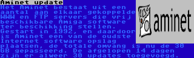 Aminet update | Het Aminet bestaat uit een aantal aan elkaar gekoppelde WWW en FTP servers die vrij beschikbare Amiga software ter beschikking stellen. Gestart in 1992, en daardoor is Aminet een van de oudste Internet software opslag plaatsen, de totale omvang is nu de 30 GB gepasseerd. De afgelopen 14 dagen zijn er alweer 30 updates toegevoegd.