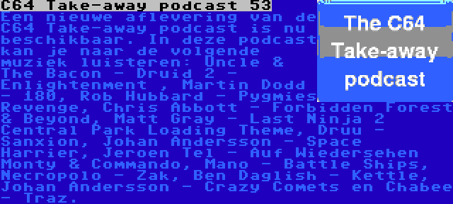 C64 Take-away podcast 53 | Een nieuwe aflevering van de C64 Take-away podcast is nu beschikbaar. In deze podcast kan je naar de volgende muziek luisteren: Uncle & The Bacon - Druid 2 - Enlightenment , Martin Dodd - 180, Rob Hubbard - Pygmies Revenge, Chris Abbott - Forbidden Forest & Beyond, Matt Gray - Last Ninja 2 Central Park Loading Theme, Druu - Sanxion, Johan Andersson - Space Harrier, Jeroen Tel - Auf Wiedersehen Monty & Commando, Mano - Battle Ships, Necropolo - Zak, Ben Daglish - Kettle, Johan Andersson - Crazy Comets en Chabee - Traz.