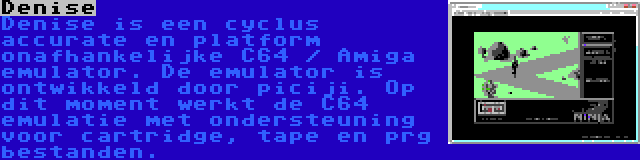 Denise | Denise is een cyclus accurate en platform onafhankelijke C64 / Amiga emulator. De emulator is ontwikkeld door piciji. Op dit moment werkt de C64 emulatie met ondersteuning voor cartridge, tape en prg bestanden.