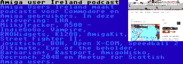 Amiga user Ireland podcast | Amiga Users Ireland maakt podcasts voor Commodore en Amiga gebruikers. In deze aflevering: LHA, MilkyTracker, A500 - IndieGoGo, Vampire, RNOWidgets, K1208, AmigaKit, Street Fighter II, joysticks, BOH, Open X-COM, Speedball 2 Ultimate, Eye of the beholder, Barbarian+, Rastport, AmigoWisko, Decrunch 2048 en Meetup for Scottish Amiga users.