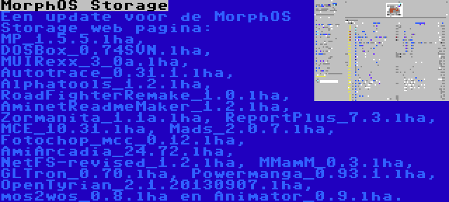 MorphOS Storage | Een update voor de MorphOS Storage web pagina: MP_1.5.5.lha, DOSBox_0.74SVN.lha, MUIRexx_3_0a.lha, Autotrace_0.31.1.lha, Alphatools_1.2.lha, RoadFighterRemake_1.0.lha, AminetReadmeMaker_1.2.lha, Zormanita_1.1a.lha, ReportPlus_7.3.lha, MCE_10.31.lha, Mads_2.0.7.lha, Fotochop_mcc_0.12.lha, AmiArcadia_24.72.lha, NetFS-revised_1.2.lha, MMamM_0.3.lha, GLTron_0.70.lha, Powermanga_0.93.1.lha, OpenTyrian_2.1.20130907.lha, mos2wos_0.8.lha en Animator_0.9.lha.