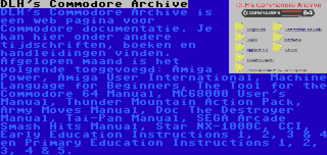 DLH's Commodore Archive | DLH's Commodore Archive is een web pagina voor Commodore documentatie. Je kan hier onder andere tijdschriften, boeken en handleidingen vinden. Afgelopen maand is het volgende toegevoegd: Amiga Power, Amiga User International, Machine Language for Beginners, The Tool for the Commodore 64 Manual, MC68000 User's Manual, Thunder Mountain Action Pack, Army Moves Manual, Doc The Destroyer Manual, Tai-Pan Manual, SEGA Arcade Smash Hits Manual, Star NX-1000C, CCI, Early Education Instructions 1, 2, 3 & 4 en Primary Education Instructions 1, 2, 3, 4 & 5.