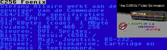 C256 Foenix | Stefany Allaire werkt aan de opvolger van de Commodore C64/128. De specificaties zijn: CPU: 65C816 @ 14Mhz, 512 KBytes (code), 1 MByte (video), 640 x 480 / 256 kleuren, DVI, Sprites, Blitter, Geluid (6581 / YM3812), Midi, Joystick, RS-232, Serieel, 3.5 Diskdrive, Cartridge en PS2 muis & toetsenbord.