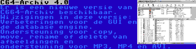 C64-Archiv 4.0 | Er is een nieuwe versie van C664-Archiv beschikbaar. Wijzigingen in deze versie: Verbeteringen voor de GUI en de database engine. Ondersteuning voor copy, move, rename of delete van afbeeldingen en ondersteuning voor MP3, MP4 en AVI.