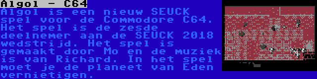 Algol - C64 | Algol is een nieuw SEUCK spel voor de Commodore C64. Het spel is de zesde deelnemer aan de SEUCK 2018 wedstrijd. Het spel is gemaakt door Mo en de muziek is van Richard. In het spel moet je de planeet van Eden vernietigen.