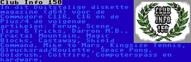 Club Info 150 | In dit Duitstalige diskette magazine (d64) voor de Commodore C116, C16 en de Plus/4 de volgende artikelen: Forum, Scene, Tips & Tricks, Darron M.B., Fractal Mountain, Magic Blocks, Castaway, Shield Command, Mike to Mars, Kingsize Tennis, Gleucksrad/Roulette, Space Pong, Goldrush, Coltfire, Computerspass en hardware.