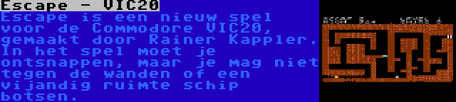 Escape - VIC20 | Escape is een nieuw spel voor de Commodore VIC20, gemaakt door Rainer Kappler. In het spel moet je ontsnappen, maar je mag niet tegen de wanden of een vijandig ruimte schip botsen.