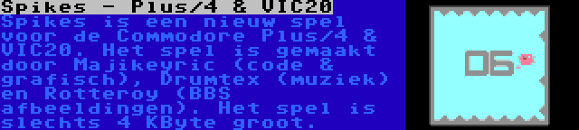 Spikes - Plus/4 & VIC20 | Spikes is een nieuw spel voor de Commodore Plus/4 & VIC20. Het spel is gemaakt door Majikeyric (code & grafisch), Drumtex (muziek) en Rotteroy (BBS afbeeldingen). Het spel is slechts 4 KByte groot.