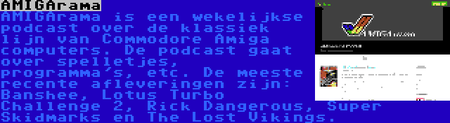 AMIGArama | AMIGArama is een wekelijkse podcast over de klassiek lijn van Commodore Amiga computers. De podcast gaat over spelletjes, programma's, etc. De meeste recente afleveringen zijn: Banshee, Lotus Turbo Challenge 2, Rick Dangerous, Super Skidmarks en The Lost Vikings.