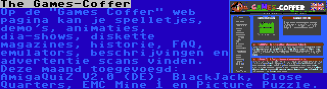 The Games-Coffer | Op de Games Coffer web pagina kan je spelletjes, demo's, animaties, dia-shows, diskette magazines, historie, FAQ, emulators, beschrijvingen en advertentie scans vinden. Deze maand toegevoegd: AmigaQuiZ V2.0 (DE), BlackJack, Close Quarters, EMC Mine 1 en Picture Puzzle.