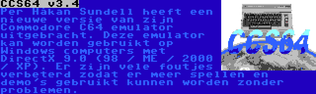 CCS64 v3.4 | Per Håkan Sundell heeft een nieuwe versie van zijn Commodore C64 emulator uitgebracht. Deze emulator kan worden gebruikt op Windows computers met DirectX 9.0 (98 / ME / 2000 / XP). Er zijn vele foutjes verbeterd zodat er meer spellen en demo's gebruikt kunnen worden zonder problemen.