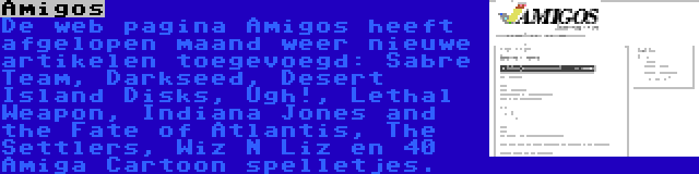 Amigos | De web pagina Amigos heeft afgelopen maand weer nieuwe artikelen toegevoegd: Sabre Team, Darkseed, Desert Island Disks, Ugh!, Lethal Weapon, Indiana Jones and the Fate of Atlantis, The Settlers, Wiz N Liz en 40 Amiga Cartoon spelletjes.