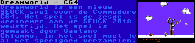 Dreamworld - C64 | Dreamworld is een nieuw SEUCK spel voor de Commodore C64. Het spel is de zesde deelnemer aan de SEUCK 2018 wedstrijd. Het spel is gemaakt door Gaetano Chiummo. In het spel moet je al het speelgoed verzamelen.