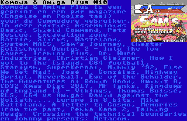 Komoda & Amiga Plus #10 | Komoda & Amiga Plus is een geprint en een pdf magazine (Engelse en Poolse taal) voor de Commodore gebruiker. In deze editie: Assembloids Basic, Shield Command, Pets Rescue, Excavation zone: Battle, Slicks, Wasteland, System MACS, Sam's Journey, Chester Kollschen, Genius 2 - Into The Toy Caves, Iceblox Plus, Dr. Wuro Industries, Christian Gleisner, How I got to The Island, C64 football, Starfysh, SuperKernal, Nibbly '92, Else We Get Mad!, José A. González, Highway Sprint, Neverball, Eye of the Beholder, The Adventures of Robin Hood, Amikit 8, CD32 Xmas Disc 2017, MF Tanks, Kingdoms of England II - Vikings, Thomas Boissé, RLS, C64 vs Amiga: David against the Goliath..., Europe in 8 bits, Mike Battilana, A letter to Cosmo, Memories from the past, Pekka Kana 2, Talking Heads: Crossing the technical boundaries en Johnny presents: Metacom.