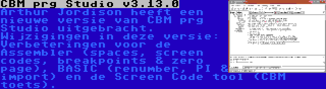 CBM prg Studio v3.13.0 | Arthur Jordison heeft een nieuwe versie van CBM prg Studio uitgebracht. Wijzigingen in deze versie: Verbeteringen voor de Assembler (spaces, screen codes, breakpoints & zero page), BASIC (renumber, PI & import) en de Screen Code tool (CBM toets).