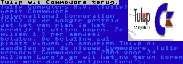 Tulip wil Commodore terug. | Tulip Computers N.V. (Tulip) heeft Commodore International Corporation (CIC) op de hoogte gesteld dat het van plan is het berdijf te willen kopen. Ze willen 1 $ per aandeel betalen. De betaling zal plaats vinden in aandelen Tulip of aandelen van de nieuwe Commodore. Tulip verkocht Commodore in 2004 voor 24 miljoen Euro's en wil het nu terug kopen voor meer dan 55 miljoen Euro's.