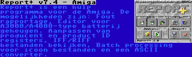 Report+ v7.4 - Amiga | Report+ is een hulp programma voor de Amiga. De mogelijkheden zijn: Fout rapportage, Editor voor A3000/A4000-type batterij geheugen. Aanpassen van producent en product ID registers, IFF/RIFF bestanden bekijken, Batch processing voor icoon bestanden en een ASCII converter.