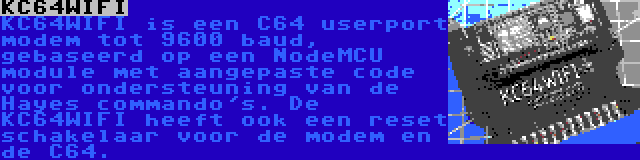 KC64WIFI | KC64WIFI is een C64 userport modem tot 9600 baud, gebaseerd op een NodeMCU module met aangepaste code voor ondersteuning van de Hayes commando's. De KC64WIFI heeft ook een reset schakelaar voor de modem en de C64.