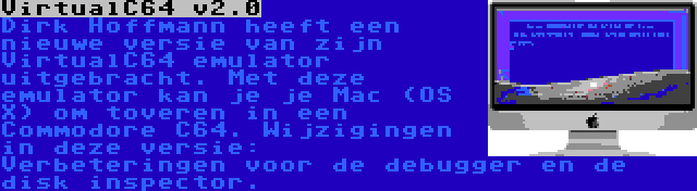 VirtualC64 v2.0 | Dirk Hoffmann heeft een nieuwe versie van zijn VirtualC64 emulator uitgebracht. Met deze emulator kan je je Mac (OS X) om toveren in een Commodore C64. Wijzigingen in deze versie: Verbeteringen voor de debugger en de disk inspector.