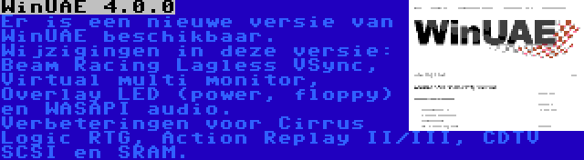 WinUAE 4.0.0 | Er is een nieuwe versie van WinUAE beschikbaar. Wijzigingen in deze versie: Beam Racing Lagless VSync, Virtual multi monitor, Overlay LED (power, floppy) en WASAPI audio. Verbeteringen voor Cirrus Logic RTG, Action Replay II/III, CDTV SCSI en SRAM.