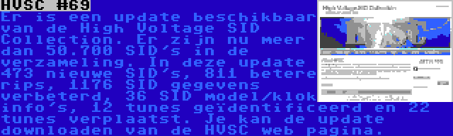 HVSC #69 | Er is een update beschikbaar van de High Voltage SID Collection. Er zijn nu meer dan 50.700 SID's in de verzameling. In deze update 473 nieuwe SID's, 811 betere rips, 1176 SID gegevens verbeterd, 36 SID model/klok info's, 12 tunes geïdentificeerd en 22 tunes verplaatst. Je kan de update downloaden van de HVSC web pagina.