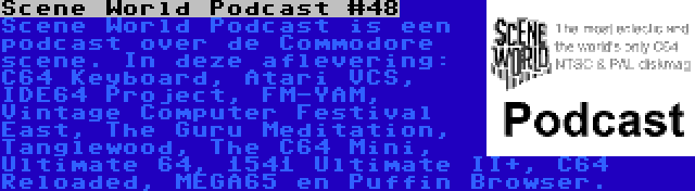 Scene World Podcast #48 | Scene World Podcast is een podcast over de Commodore scene. In deze aflevering: C64 Keyboard, Atari VCS, IDE64 Project, FM-YAM, Vintage Computer Festival East, The Guru Meditation, Tanglewood, The C64 Mini, Ultimate 64, 1541 Ultimate II+, C64 Reloaded, MEGA65 en Puffin Browser.