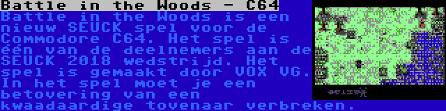 Battle in the Woods - C64 | Battle in the Woods is een nieuw SEUCK spel voor de Commodore C64. Het spel is één van de deelnemers aan de SEUCK 2018 wedstrijd. Het spel is gemaakt door VOX VG. In het spel moet je een betovering van een kwaadaardige tovenaar verbreken.