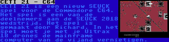 CETI 21 - C64 | CETI 21 is een nieuw SEUCK spel voor de Commodore C64. Het spel is een van de deelnemers aan de SEUCK 2018 wedstrijd. Het spel is gemaakt door Richard. In het spel moet je met je Ultrax 18 drones de mainframe computer van de vijand vernietigen.