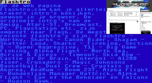 Flashtro | Op de web pagina Flashtro.com kan je allerlei krakers intro's bekijken, gewoon in je browser. De originele intro's van de Amiga, Atari-ST, Dreamcast, PC, Playstation etc. zijn omgezet naar Flash. De meest recente flashtro's zijn: Flashtro - Worthy, Sharks - Canon Rider, Shazam - Shatter Land, Sharks - Fireking, Section 8 - Hyper Aggressive, 711 - Big Game Fishing, Alpha Flight - North Sea, Acrise & Excess - Timeout, Skid Row - Castle of Dr Brain, Interpol - A1200 fixer, Crusaders - Magic Johnsons Basketball, Dual Crew - Crystals of Aborea, RedRum - Room 237, Alpha Flight - Bundesliga Manager Hattrick, Alpha Flight - Eye of the Beholder en Falcons - Hudson Hawk.