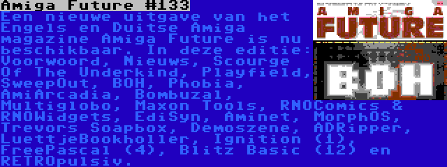 Amiga Future #133 | Een nieuwe uitgave van het Engels en Duitse Amiga magazine Amiga Future is nu beschikbaar. In deze editie: Voorwoord, Nieuws, Scourge Of The Underkind, Playfield, SweepOut, BOH, Phobia, AmiArcadia, Bombuzal, Multiglobo, Maxon Tools, RNOComics & RNOWidgets, EdiSyn, Aminet, MorphOS, Trevors Soapbox, Demoszene, ADRipper, LuettjeBookholler, Ignition (1), FreePascal (4), Blitz Basic (12) en RETROpulsiv.