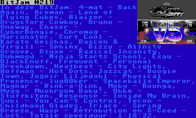 BitJam #219 | In deze BitJam: 4-mat - Back Again, Aceman - Land of Flying Cubes, Blaizer - Drugstore Cowboy, Bruno - Oneway, Chaser - CyberBoogie, Chromag - Marionator, Curt Cool - Karate Geishas, Dascon & Virgill - Sphinx, Dizzy - Allnite Groove, Dluxe - Radical Insanity, Dubmood - Ninja Starts School, Esau - BlackEnuff, Frequent - Personal Breakdown, Heatbeat - City Lights, Hoffman - Hot Dots, Jazzcat - Boogie Town, Jogeir Liljedahl - Physical Presence, lug00ber - Spaceballs Emperor, Magnar - Rink-a-Dink, Moby - Bounga, Mygg - Mushroom Baby!, Obbe - Stuffbiten, Response - Inside My Brain, Subi - You Can't Control, Tecon - Childhood Glades, Triace - Spring Breeze, Wasp - Retrobution en X-Ceed - Lost. Totale speelduur: 1:18:32.