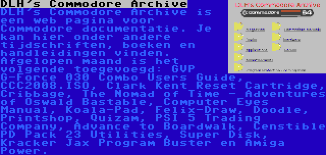 DLH's Commodore Archive | DLH's Commodore Archive is een web pagina voor Commodore documentatie. Je kan hier onder andere tijdschriften, boeken en handleidingen vinden. Afgelopen maand is het volgende toegevoegd: GVP G-Force 030 Combo Users Guide, CCC2008.ISO, Clark Kent Reset Cartridge, Cribbage, The Nomad of Time - Adventures of Oswald Bastable, Computer Eyes Manual, Koala-Pad, Felix-Draw, Doodle, Printshop, Quizam, PSI 5 Trading Company, Advance to Boardwalk, Censtible PD Pack 23 Utilities, Super Disk, Kracker Jax Program Buster en Amiga Power.