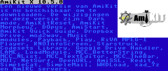AmiKit X 10.5.0 | Een nieuwe versie van AmiKit is nu beschikbaar om te downloaden. De wijzigingen in deze versie zijn: Dark mode, AmiKitReset, AmiKit MorpheuZ, DOpus, AmiStart, AmiKit Quick Guide, Dropbox Drive, mod2wav, Music modules, Payback, Play, RiVA MPEG-1 Player, RNOInfoScreen, Starstruck, Codesets Library, Google Drive Handler, LAME, LoadModule, MCC_BetterString, MCC_NList, MCC_TextEditor, MCC_TheBar, MUI, NetSurf, OpenURL, AmiSSL, Redit, SimpleCat, SimpleMail, WHDLoad, xad_7z en AmIRC servers.